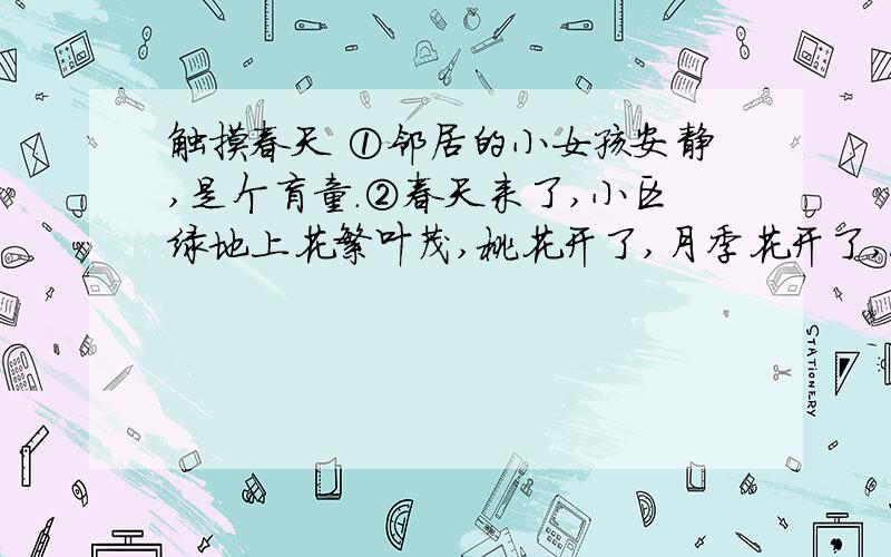 触摸春天 ①邻居的小女孩安静,是个盲童.②春天来了,小区绿地上花繁叶茂,桃花开了,月季花开了,浓郁的花香吸引着安静.③昨