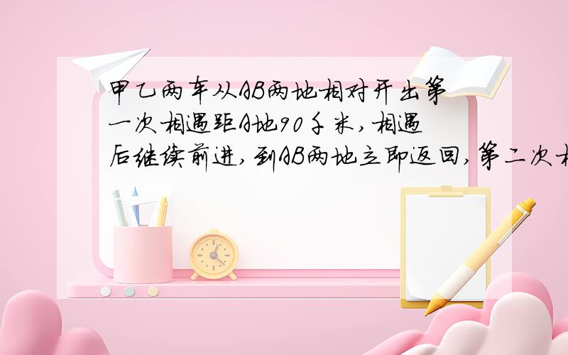 甲乙两车从AB两地相对开出第一次相遇距A地90千米,相遇后继续前进,到AB两地立即返回,第二次相遇距A地1/8