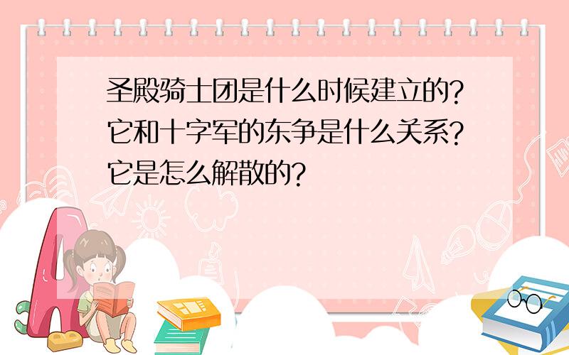 圣殿骑士团是什么时候建立的?它和十字军的东争是什么关系?它是怎么解散的?