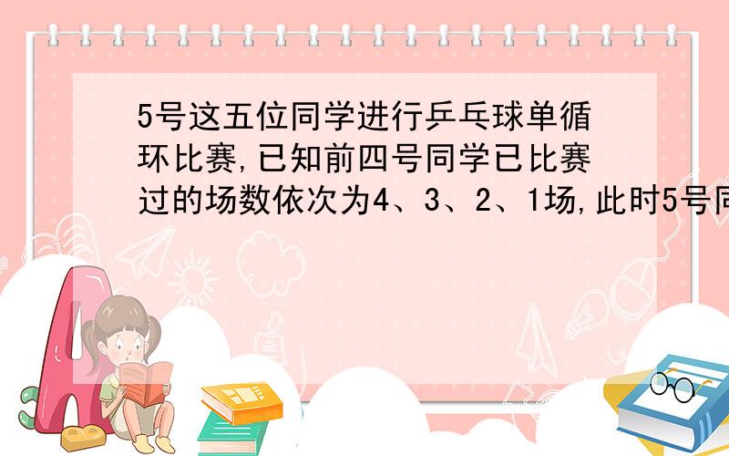 5号这五位同学进行乒乓球单循环比赛,已知前四号同学已比赛过的场数依次为4、3、2、1场,此时5号同学