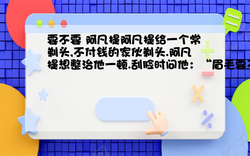 要不要 阿凡提阿凡提给一个常剃头,不付钱的家伙剃头.阿凡提想整治他一顿.刮脸时问他：“眉毛要不要?”“当然要.”那家伙回