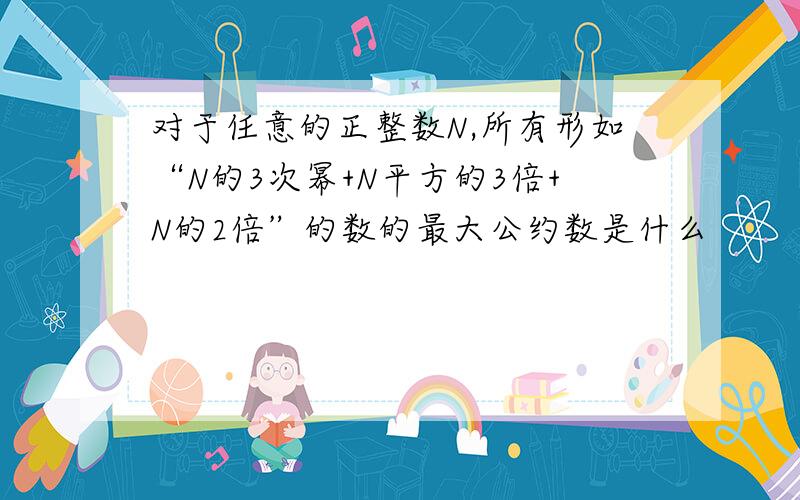 对于任意的正整数N,所有形如“N的3次幂+N平方的3倍+N的2倍”的数的最大公约数是什么