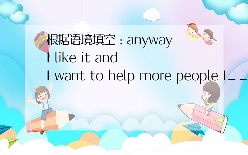 根据语境填空：anyway I like it and I want to help more people I___y