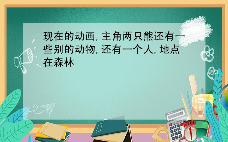 现在的动画,主角两只熊还有一些别的动物,还有一个人,地点在森林