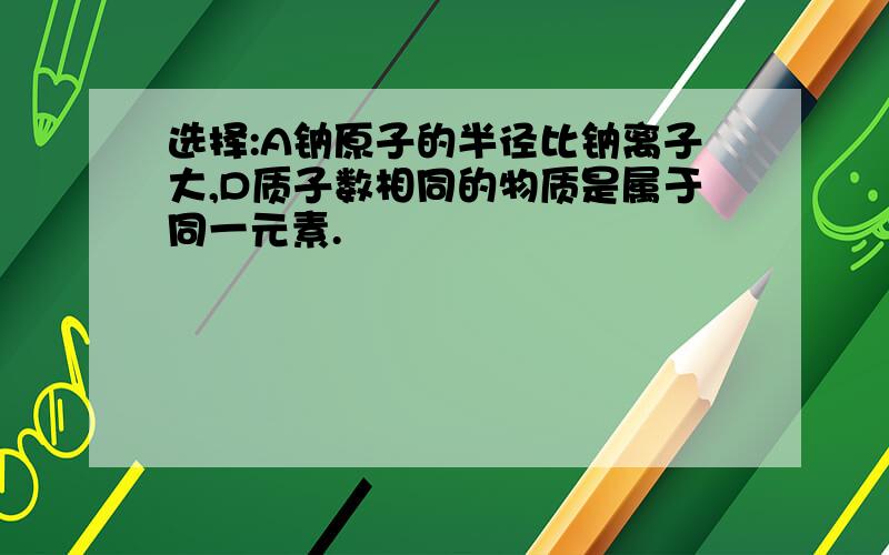 选择:A钠原子的半径比钠离子大,D质子数相同的物质是属于同一元素.