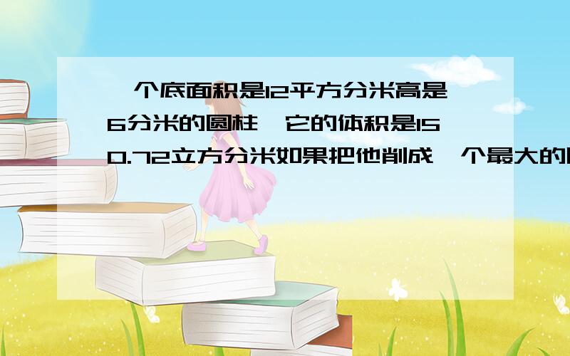 一个底面积是12平方分米高是6分米的圆柱,它的体积是150.72立方分米如果把他削成一个最大的圆锥,那么圆锥的体积是（