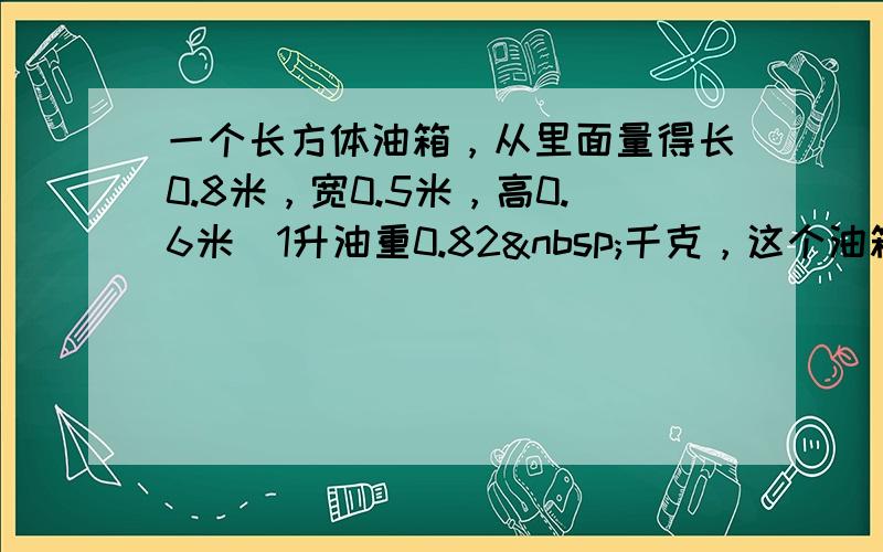 一个长方体油箱，从里面量得长0.8米，宽0.5米，高0.6米．1升油重0.82 千克，这个油箱最多可装油多少千