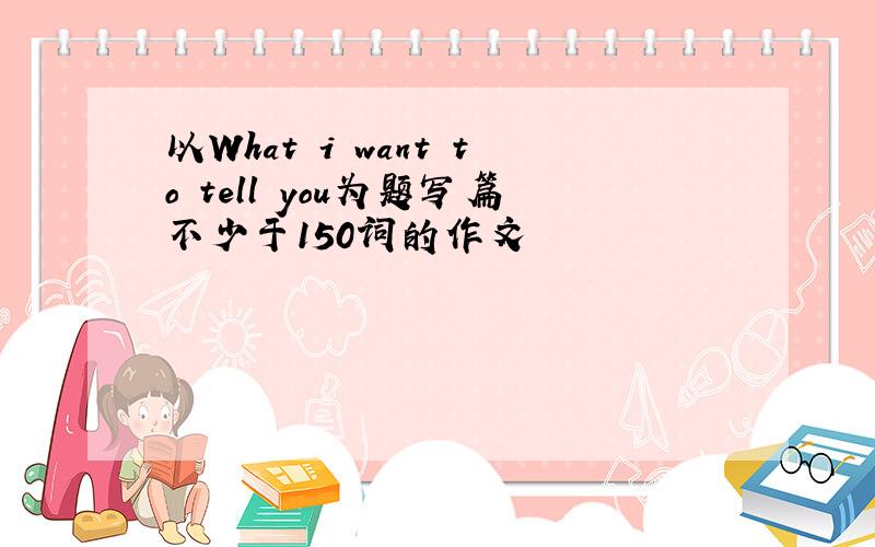 以What i want to tell you为题写篇不少于150词的作文