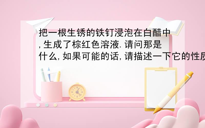 把一根生锈的铁钉浸泡在白醋中,生成了棕红色溶液.请问那是什么,如果可能的话,请描述一下它的性质.