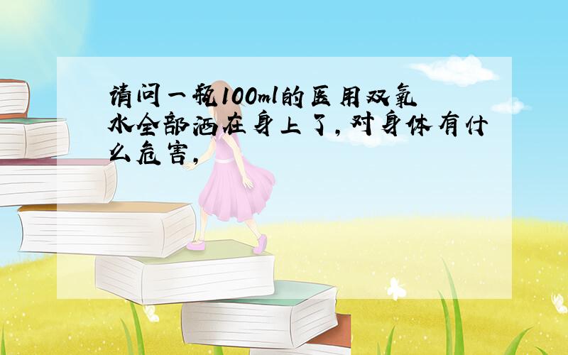 请问一瓶100ml的医用双氧水全部洒在身上了,对身体有什么危害,