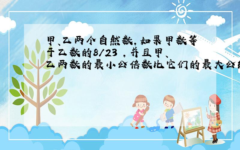 甲、乙两个自然数,如果甲数等于乙数的8/23 ,并且甲、乙两数的最小公倍数比它们的最大公约数大2013,那么,甲数比乙数