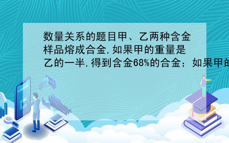 数量关系的题目甲、乙两种含金样品熔成合金,如果甲的重量是乙的一半,得到含金68%的合金；如果甲的重量是乙的3.5倍,得到