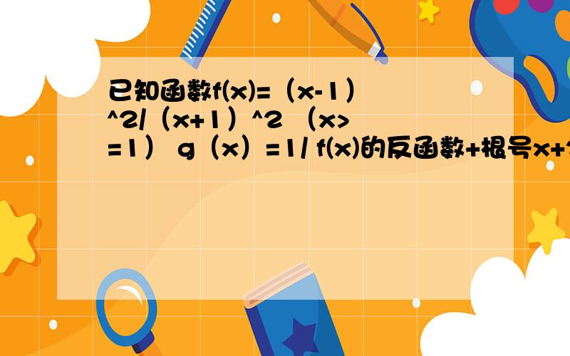 已知函数f(x)=（x-1）^2/（x+1）^2 （x>=1） g（x）=1/ f(x)的反函数+根号x+2求f(x)的