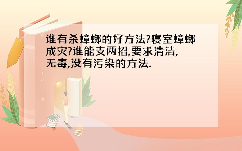 谁有杀蟑螂的好方法?寝室蟑螂成灾?谁能支两招,要求清洁,无毒,没有污染的方法.