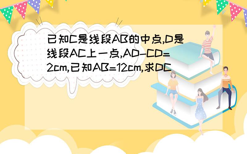 已知C是线段AB的中点,D是线段AC上一点,AD-CD=2cm,已知AB=12cm,求DC