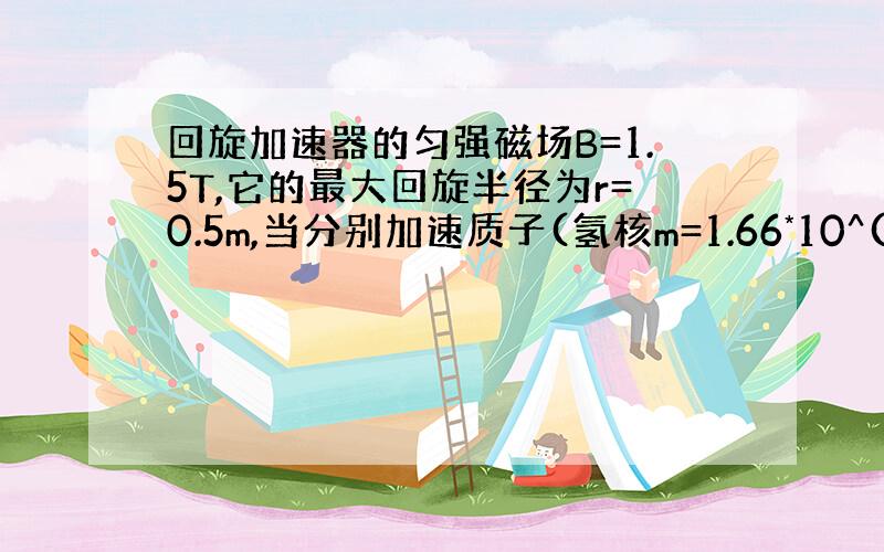 回旋加速器的匀强磁场B=1.5T,它的最大回旋半径为r=0.5m,当分别加速质子(氢核m=1.66*10^(-27)kg