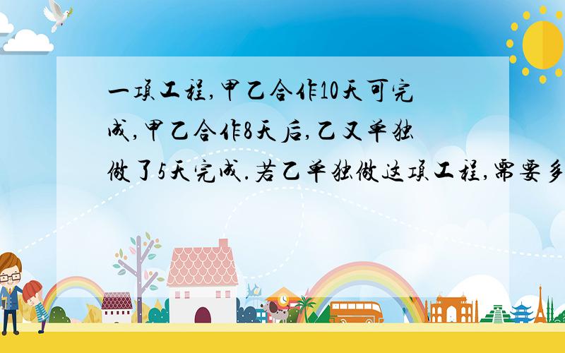 一项工程,甲乙合作10天可完成,甲乙合作8天后,乙又单独做了5天完成.若乙单独做这项工程,需要多少天?