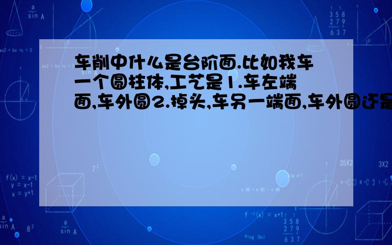 车削中什么是台阶面.比如我车一个圆柱体,工艺是1.车左端面,车外圆2.掉头,车另一端面,车外圆还是车台阶面?