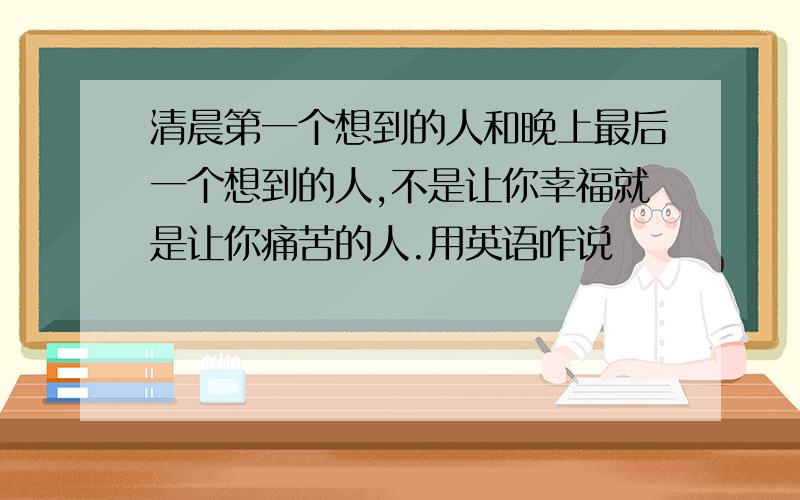 清晨第一个想到的人和晚上最后一个想到的人,不是让你幸福就是让你痛苦的人.用英语咋说