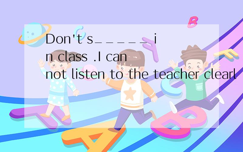 Don't s_____ in class .I cannot listen to the teacher clearl