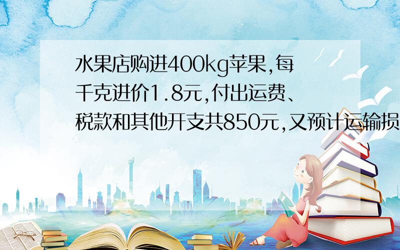 水果店购进400kg苹果,每千克进价1.8元,付出运费、税款和其他开支共850元,又预计运输损耗占总数的1%.要使出售后