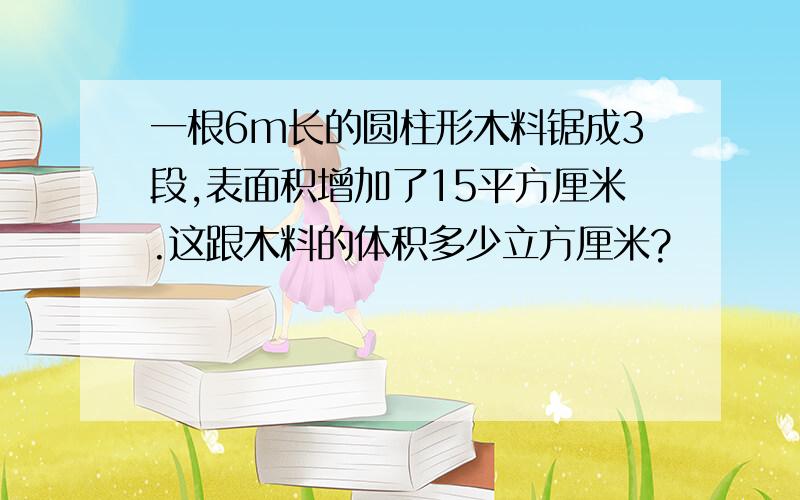 一根6m长的圆柱形木料锯成3段,表面积增加了15平方厘米.这跟木料的体积多少立方厘米?