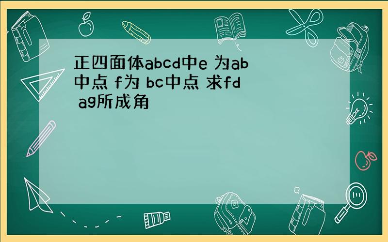 正四面体abcd中e 为ab中点 f为 bc中点 求fd ag所成角