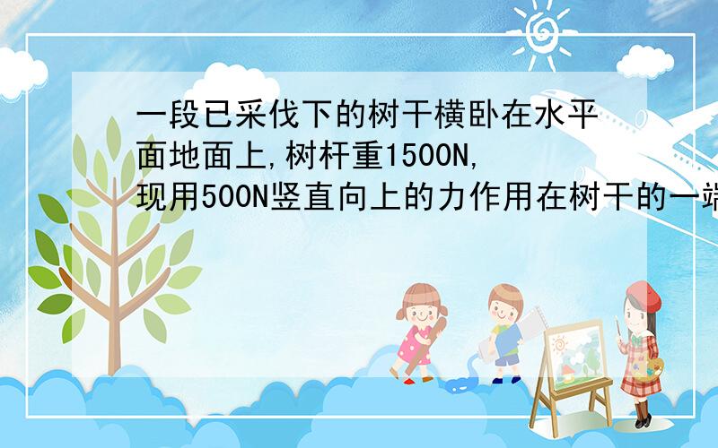 一段已采伐下的树干横卧在水平面地面上,树杆重1500N,现用500N竖直向上的力作用在树干的一端,刚好能将树