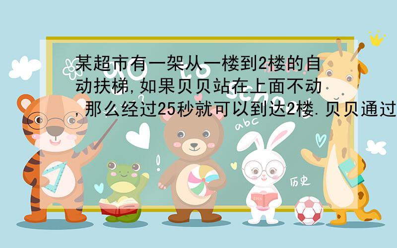 某超市有一架从一楼到2楼的自动扶梯,如果贝贝站在上面不动,那么经过25秒就可以到达2楼.贝贝通过自动扶梯爬上楼需要20秒