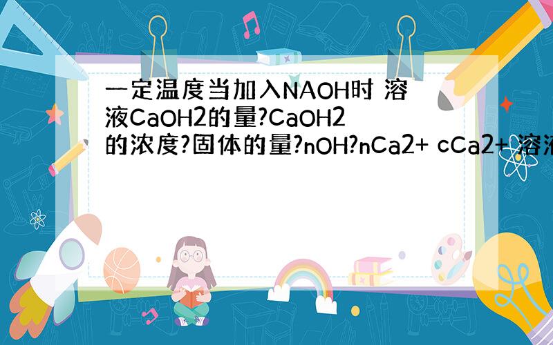 一定温度当加入NAOH时 溶液CaOH2的量?CaOH2的浓度?固体的量?nOH?nCa2+ cCa2+ 溶液PH?