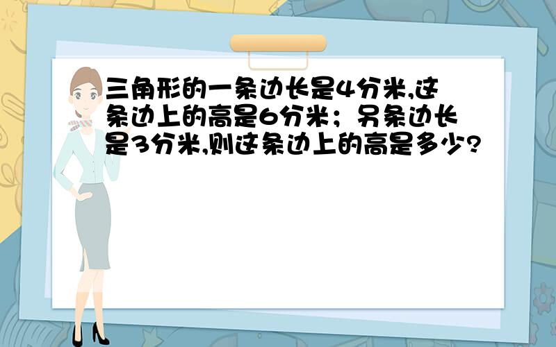 三角形的一条边长是4分米,这条边上的高是6分米；另条边长是3分米,则这条边上的高是多少?