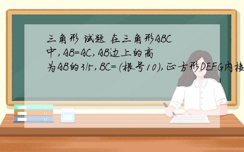 三角形 试题 在三角形ABC中,AB=AC,AB边上的高为AB的3/5,BC=（根号10）,正方形DEFG内接于三角形A