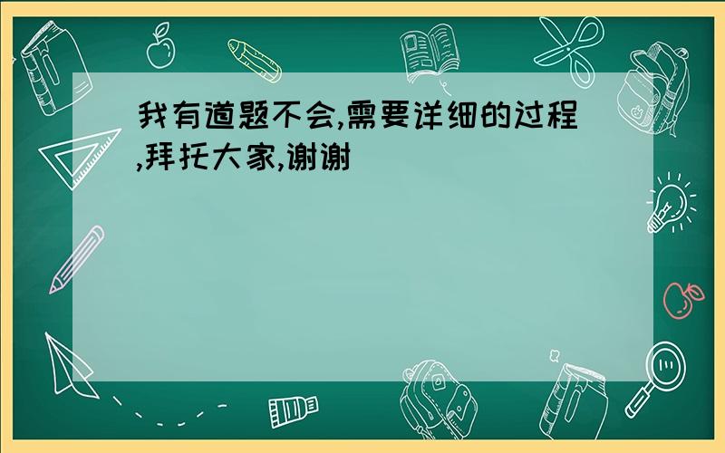 我有道题不会,需要详细的过程,拜托大家,谢谢