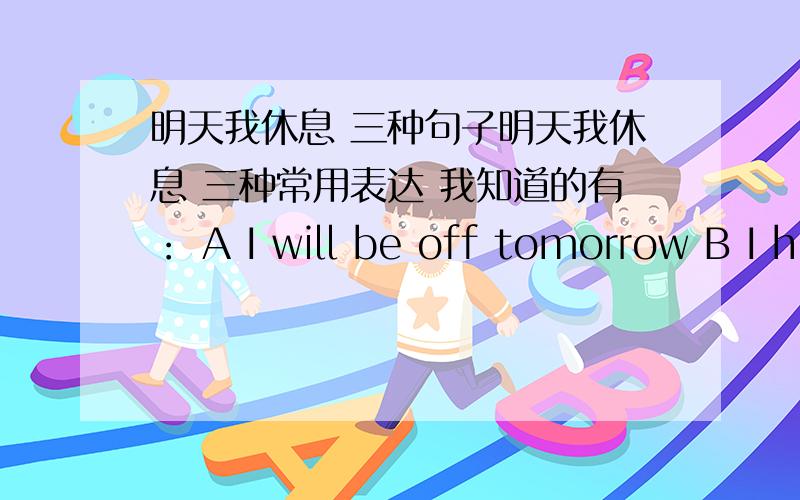 明天我休息 三种句子明天我休息 三种常用表达 我知道的有： A I will be off tomorrow B I h