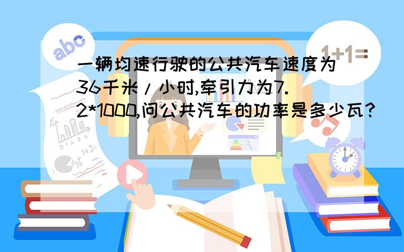 一辆均速行驶的公共汽车速度为36千米/小时,牵引力为7.2*1000,问公共汽车的功率是多少瓦?