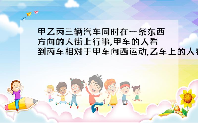 甲乙丙三辆汽车同时在一条东西方向的大街上行事,甲车的人看到丙车相对于甲车向西运动,乙车上的人看到甲丙两车都相对乙车向东运