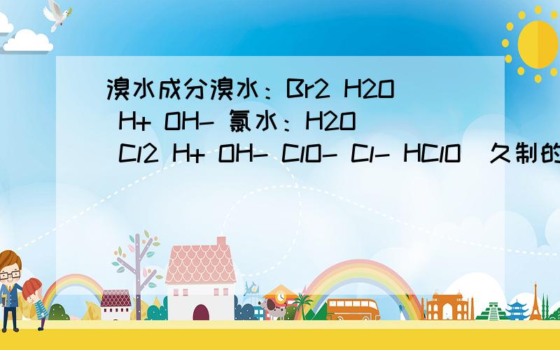 溴水成分溴水：Br2 H2O H+ OH- 氯水：H2O Cl2 H+ OH- ClO- Cl- HClO(久制的无HC