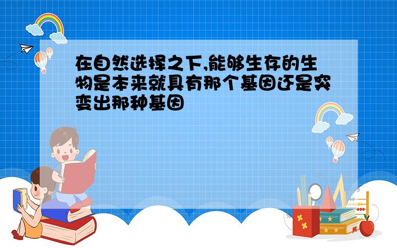 在自然选择之下,能够生存的生物是本来就具有那个基因还是突变出那种基因