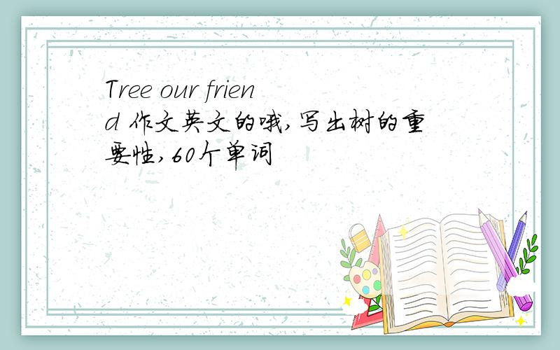 Tree our friend 作文英文的哦,写出树的重要性,60个单词