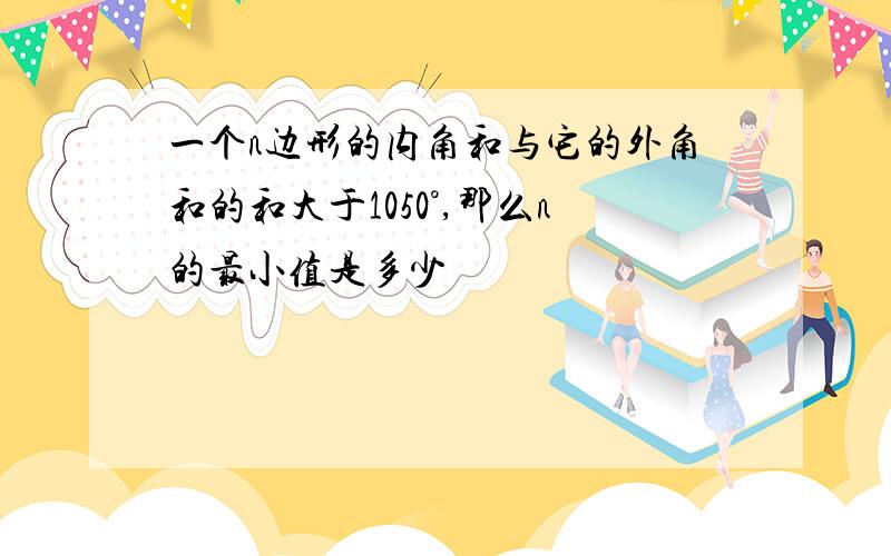 一个n边形的内角和与它的外角和的和大于1050°,那么n的最小值是多少