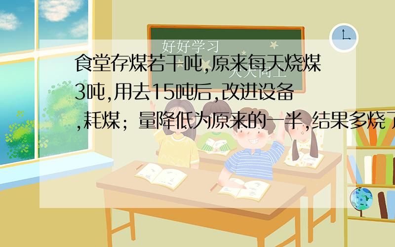 食堂存煤若干吨,原来每天烧煤3吨,用去15吨后,改进设备,耗煤；量降低为原来的一半,结果多烧了10天,