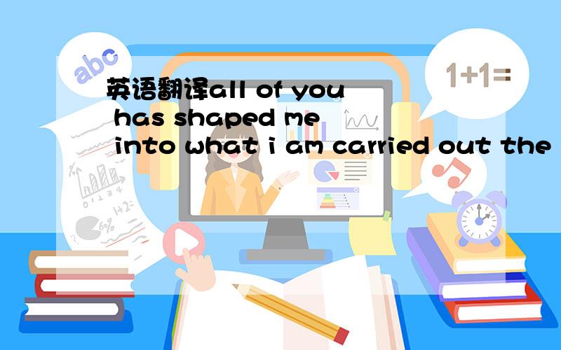 英语翻译all of you has shaped me into what i am carried out the