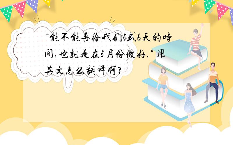 “能不能再给我们5或6天的时间,也就是在5月份做好.”用英文怎么翻译啊?