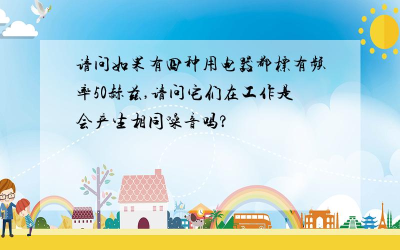 请问如果有四种用电器都标有频率50赫兹,请问它们在工作是会产生相同噪音吗?