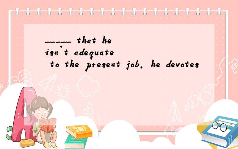 _____ that he isn’t adequate to the present job, he devotes