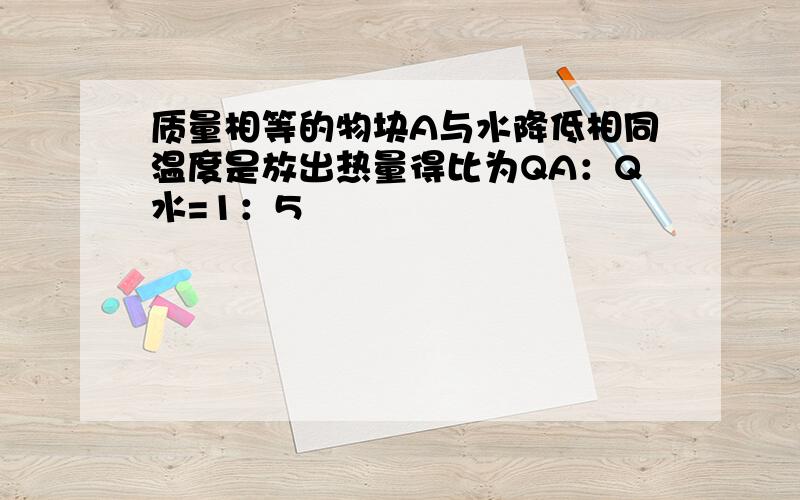 质量相等的物块A与水降低相同温度是放出热量得比为QA：Q水=1：5