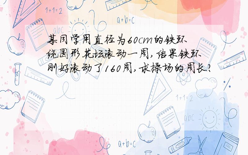 某同学用直径为60cm的铁环绕圆形花坛滚动一周,结果铁环刚好滚动了160周,求操场的周长?