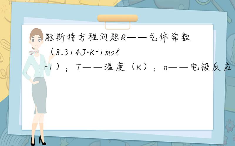 能斯特方程问题R——气体常数（8.314J·K-1mol-1）；T——温度（K）；n——电极反应中得到和失去的电子数；F