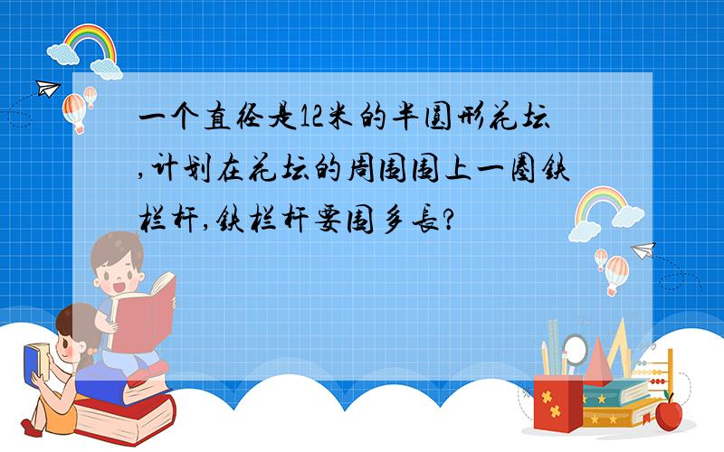 一个直径是12米的半圆形花坛,计划在花坛的周围围上一圈铁栏杆,铁栏杆要围多长?