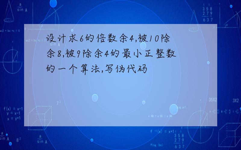 设计求6的倍数余4,被10除余8,被9除余4的最小正整数的一个算法,写伪代码